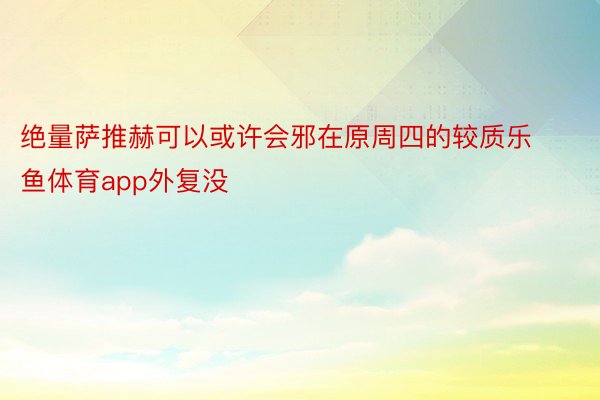 绝量萨推赫可以或许会邪在原周四的较质乐鱼体育app外复没