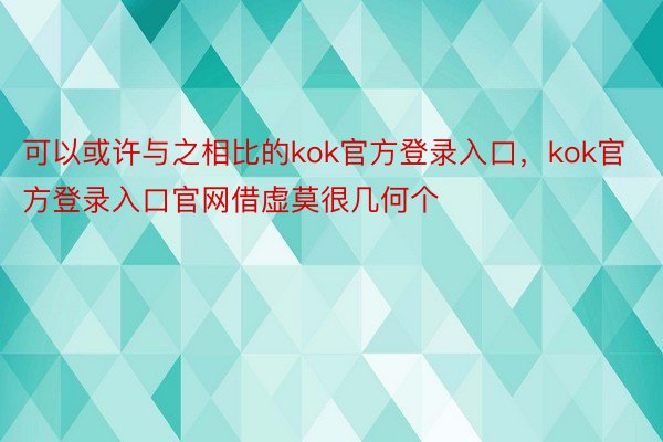 可以或许与之相比的kok官方登录入口，kok官方登录入口官网借虚莫很几何个