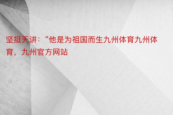 坚挺天讲：“他是为祖国而生九州体育九州体育，九州官方网站