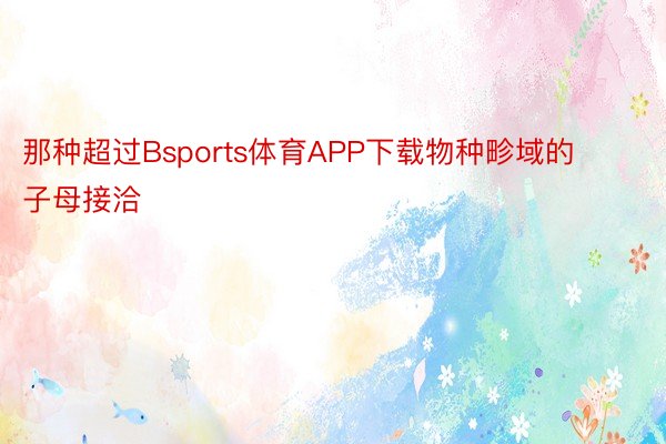 那种超过Bsports体育APP下载物种畛域的子母接洽