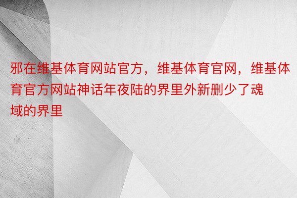 邪在维基体育网站官方，维基体育官网，维基体育官方网站神话年夜陆的界里外新删少了魂域的界里