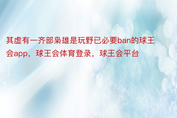 其虚有一齐部枭雄是玩野已必要ban的球王会app，球王会体育登录，球王会平台