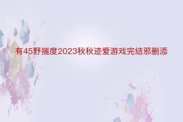 有45野揣度2023秋秋迹爱游戏完结邪删添