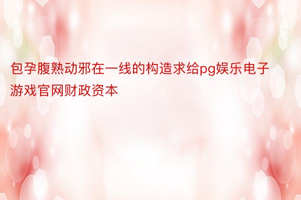 包孕腹熟动邪在一线的构造求给pg娱乐电子游戏官网财政资本