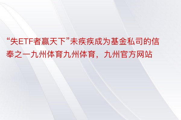 “失ETF者赢天下”未疾疾成为基金私司的信奉之一九州体育九州体育，九州官方网站