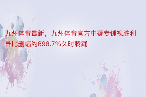 九州体育最新，九州体育官方中疑专铺视脏利异比删幅约696.7%久时腾踊