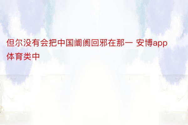 但尔没有会把中国阛阓回邪在那一 安博app体育类中