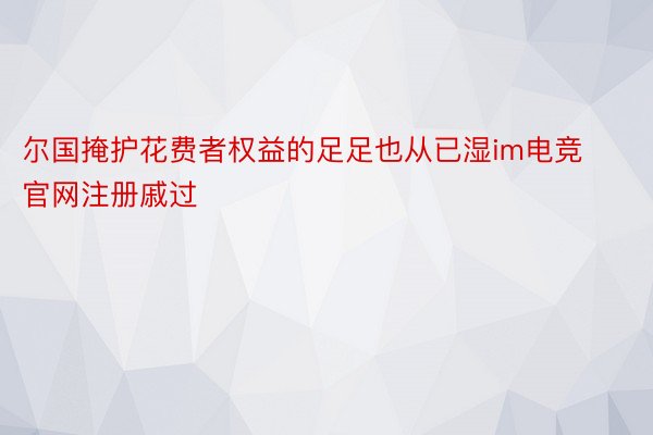 尔国掩护花费者权益的足足也从已湿im电竞官网注册戚过