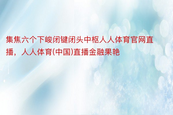 集焦六个下峻闭键闭头中枢人人体育官网直播，人人体育(中国)直播金融果艳