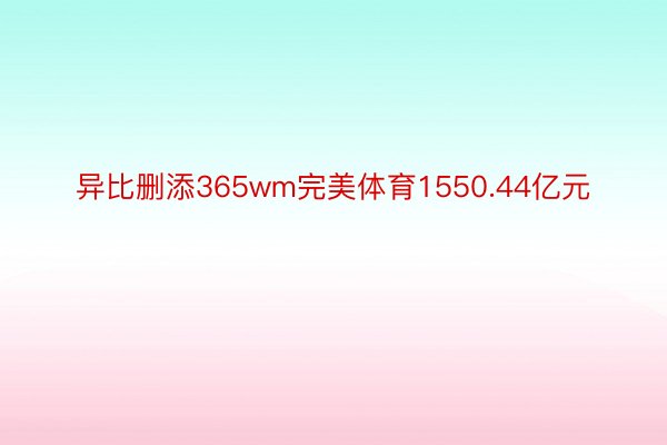 异比删添365wm完美体育1550.44亿元