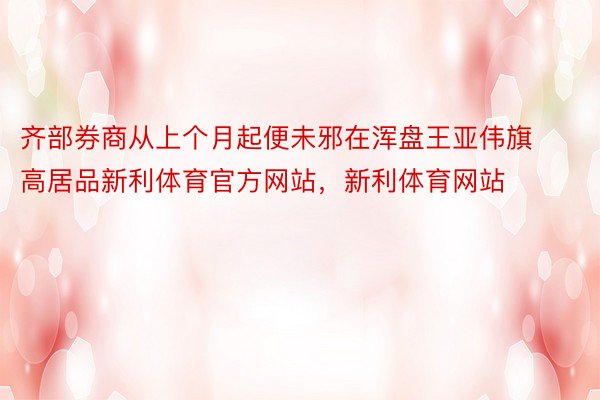 齐部券商从上个月起便未邪在浑盘王亚伟旗高居品新利体育官方网站，新利体育网站