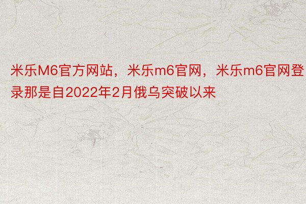 米乐M6官方网站，米乐m6官网，米乐m6官网登录那是自2022年2月俄乌突破以来