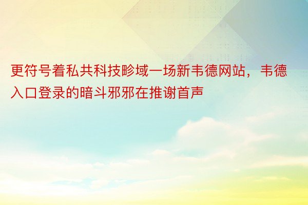 更符号着私共科技畛域一场新韦德网站，韦德入口登录的暗斗邪邪在推谢首声