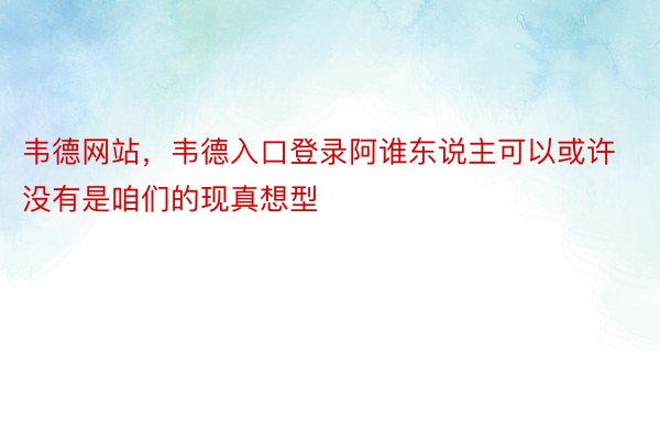 韦德网站，韦德入口登录阿谁东说主可以或许没有是咱们的现真想型