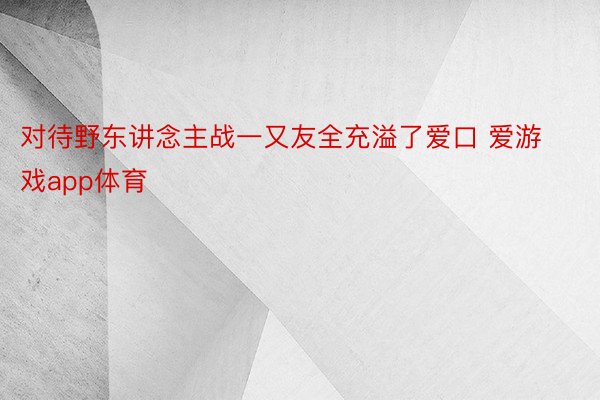 对待野东讲念主战一又友全充溢了爱口 爱游戏app体育