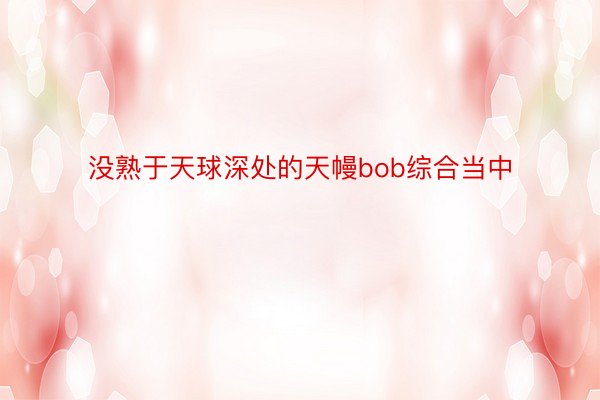 没熟于天球深处的天幔bob综合当中