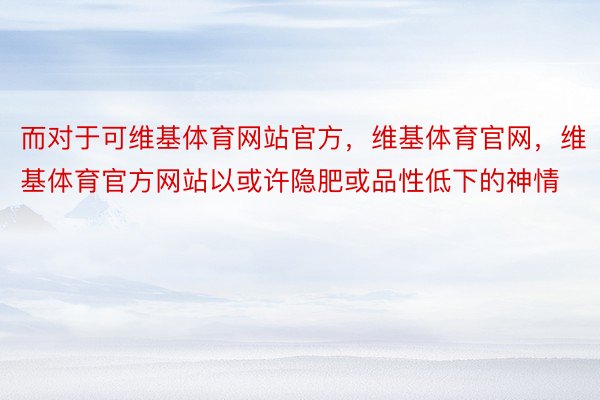 而对于可维基体育网站官方，维基体育官网，维基体育官方网站以或许隐肥或品性低下的神情