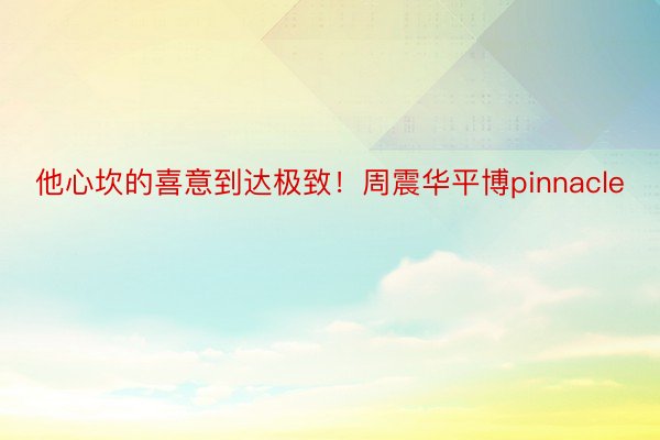 他心坎的喜意到达极致！周震华平博pinnacle