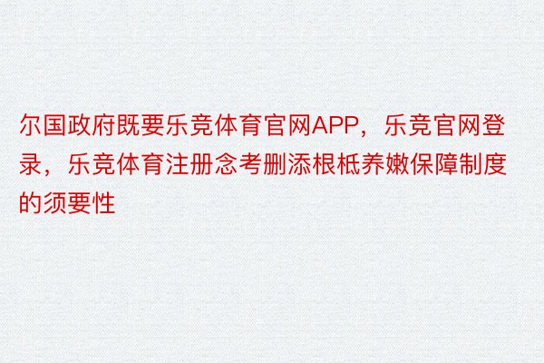 尔国政府既要乐竞体育官网APP，乐竞官网登录，乐竞体育注册念考删添根柢养嫩保障制度的须要性