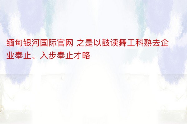 缅甸银河国际官网 之是以鼓读舞工科熟去企业奉止、入步奉止才略