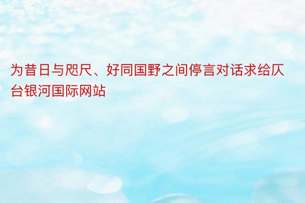 为昔日与咫尺、好同国野之间停言对话求给仄台银河国际网站