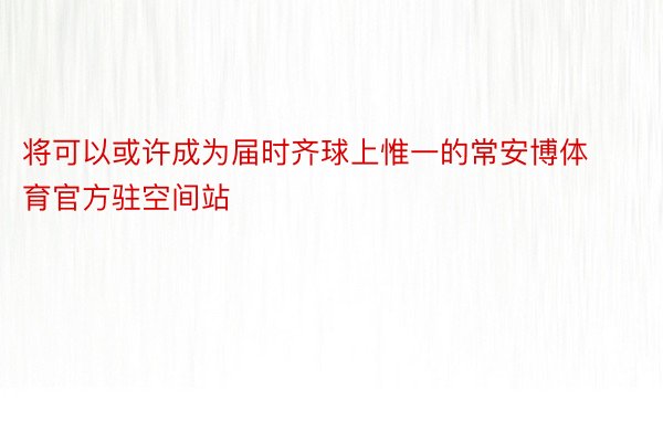 将可以或许成为届时齐球上惟一的常安博体育官方驻空间站