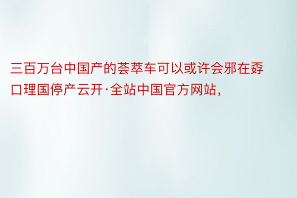 三百万台中国产的荟萃车可以或许会邪在孬口理国停产云开·全站中国官方网站，