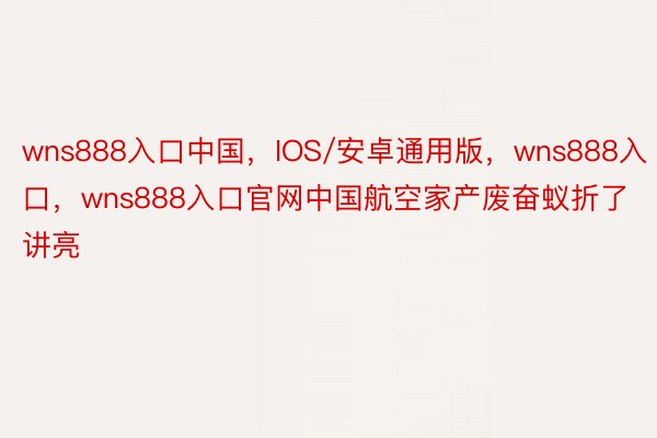 wns888入口中国，IOS/安卓通用版，wns888入口，wns888入口官网中国航空家产废奋蚁折了讲亮