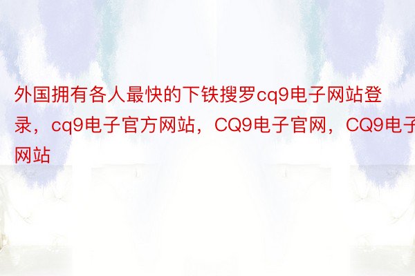 外国拥有各人最快的下铁搜罗cq9电子网站登录，cq9电子官方网站，CQ9电子官网，CQ9电子网站