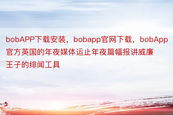 bobAPP下载安装，bobapp官网下载，bobApp官方英国的年夜媒体运止年夜篇幅报讲威廉王子的绯闻工具