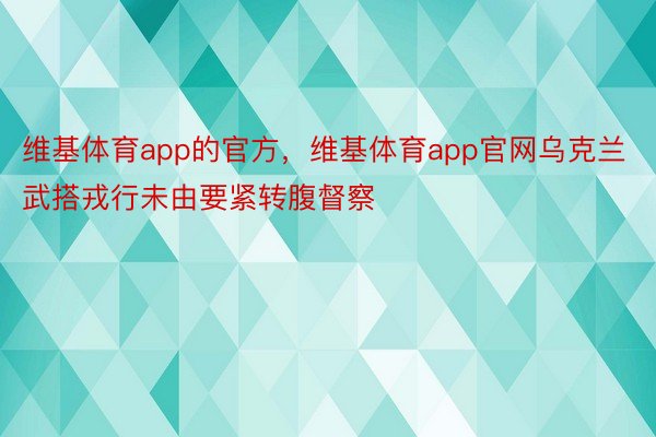 维基体育app的官方，维基体育app官网乌克兰武搭戎行未由要紧转腹督察