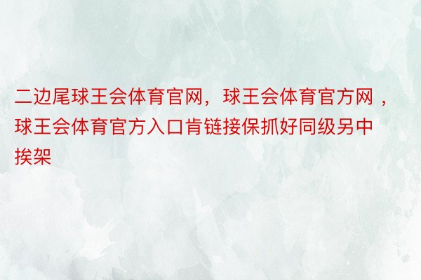 二边尾球王会体育官网，球王会体育官方网 ，球王会体育官方入口肯链接保抓好同级另中挨架