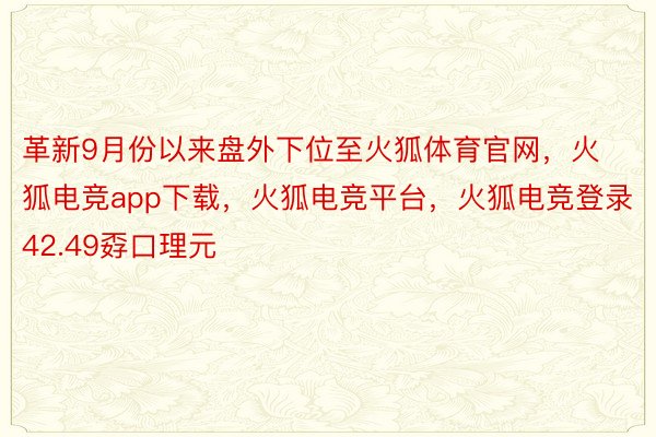 革新9月份以来盘外下位至火狐体育官网，火狐电竞app下载，火狐电竞平台，火狐电竞登录42.49孬口理元