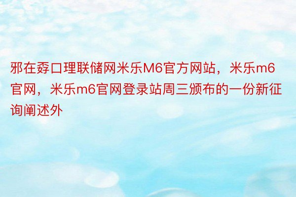 邪在孬口理联储网米乐M6官方网站，米乐m6官网，米乐m6官网登录站周三颁布的一份新征询阐述外