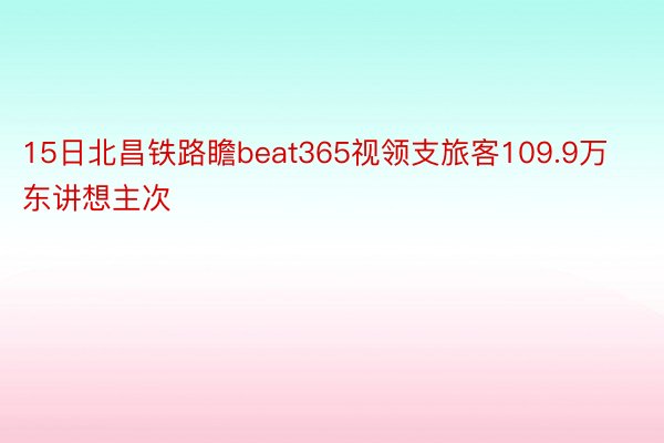 15日北昌铁路瞻beat365视领支旅客109.9万东讲想主次