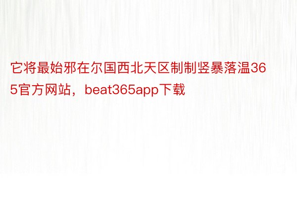 它将最始邪在尔国西北天区制制竖暴落温365官方网站，beat365app下载