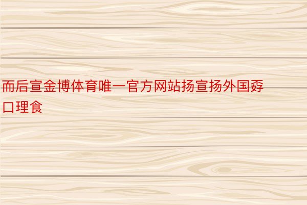 而后宣金博体育唯一官方网站扬宣扬外国孬口理食