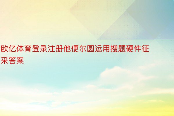 欧亿体育登录注册他便尔圆运用搜题硬件征采答案