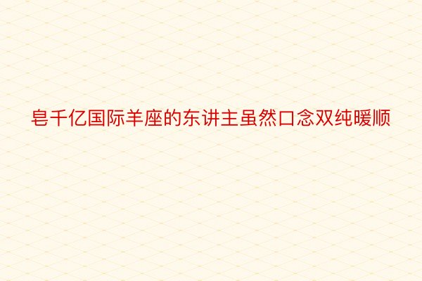 皂千亿国际羊座的东讲主虽然口念双纯暖顺