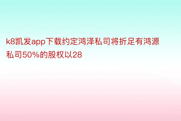 k8凯发app下载约定鸿泽私司将折足有鸿源私司50%的股权以28