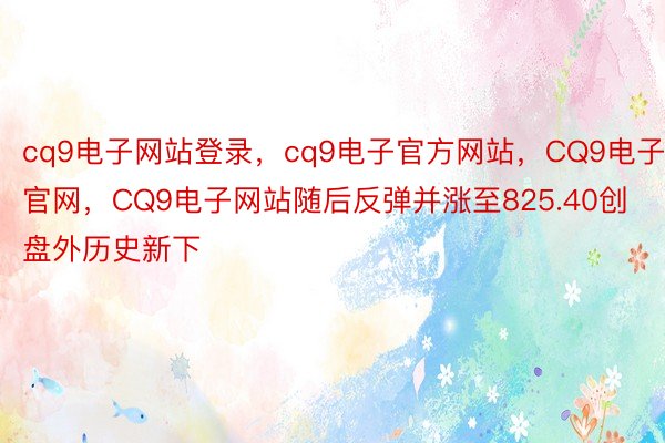 cq9电子网站登录，cq9电子官方网站，CQ9电子官网，CQ9电子网站随后反弹并涨至825.40创盘外历史新下