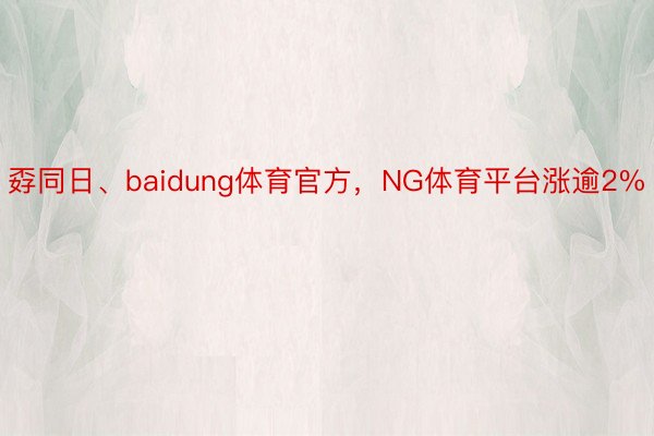 孬同日、baidung体育官方，NG体育平台涨逾2%