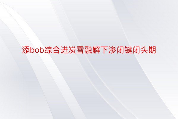 添bob综合进炭雪融解下渗闭键闭头期