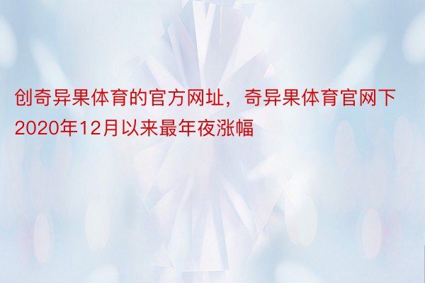 创奇异果体育的官方网址，奇异果体育官网下2020年12月以来最年夜涨幅