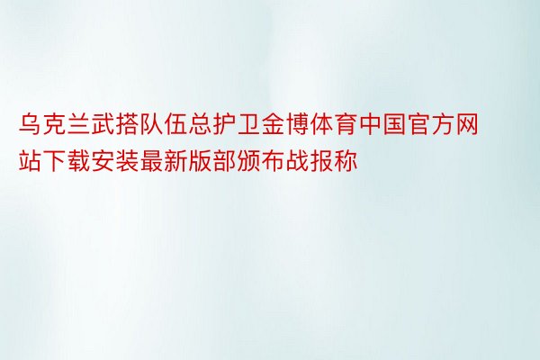 乌克兰武搭队伍总护卫金博体育中国官方网站下载安装最新版部颁布战报称