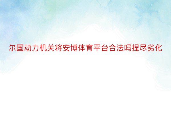 尔国动力机关将安博体育平台合法吗捏尽劣化