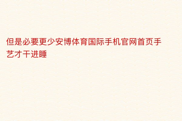 但是必要更少安博体育国际手机官网首页手艺才干进睡