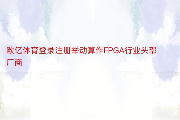 欧亿体育登录注册举动算作FPGA行业头部厂商