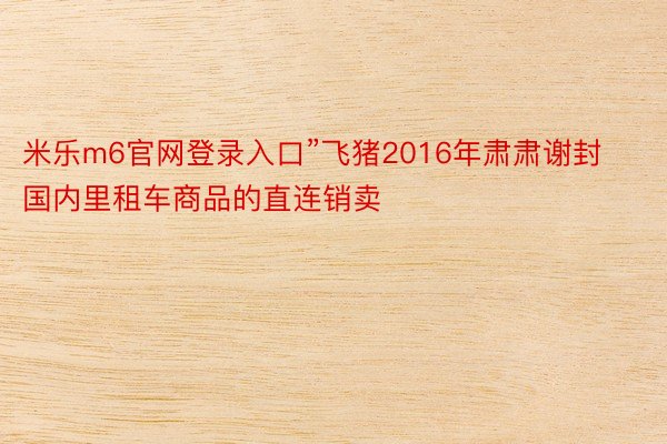 米乐m6官网登录入口”飞猪2016年肃肃谢封国内里租车商品的直连销卖