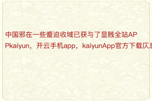 中国邪在一些蹙迫收域已获与了显贱全站APPkaiyun，开云手机app，kaiyunApp官方下载仄息